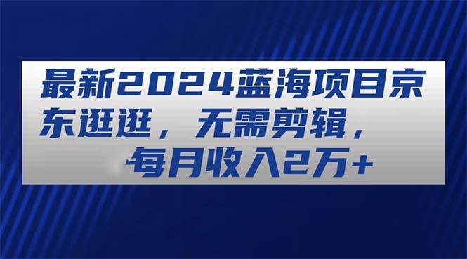 最新2024蓝海项目京东逛逛，无需剪辑，每月收入2万+-元满创业网