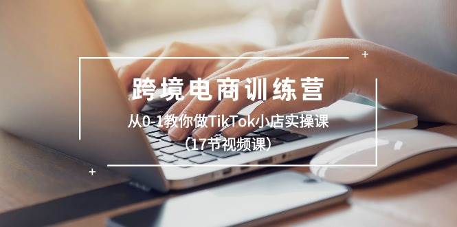 跨境电商训练营：从0-1教你做TikTok小店实操课（17节视频课）-元满创业网