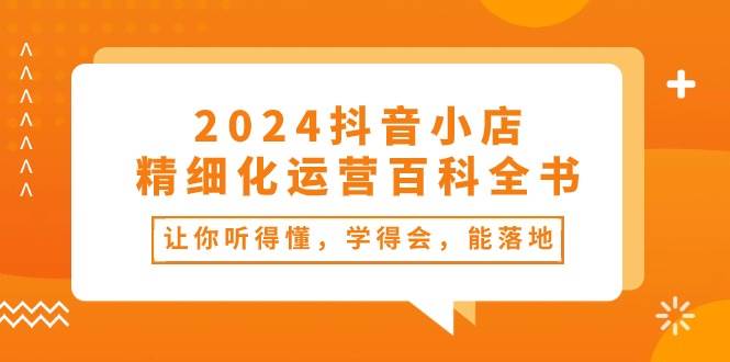 2024抖音小店-精细化运营百科全书：让你听得懂，学得会，能落地（34节课）-元满创业网