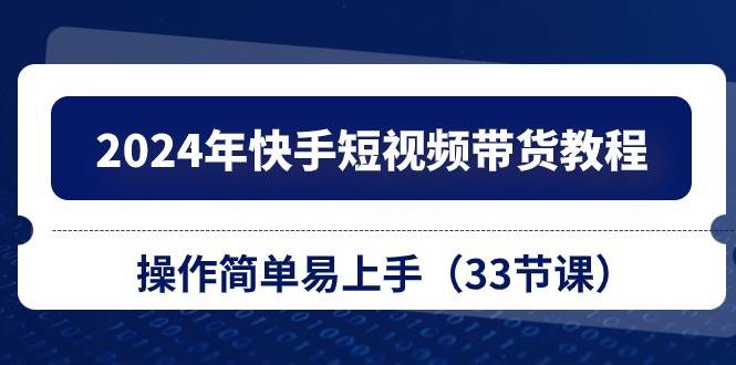 2024年快手短视频带货教程，操作简单易上手（33节课）-元满创业网