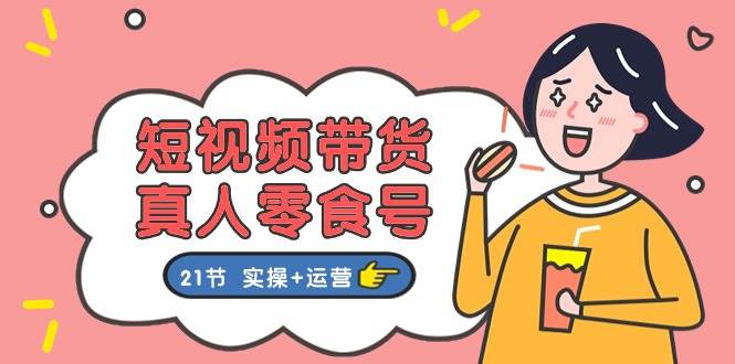 短视频带货真人零食号：更全面的零食带货教程：21节 实操+运营-元满创业网