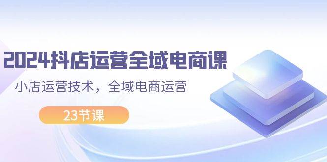 2024抖店运营-全域电商课，小店运营技术，全域电商运营（23节课）-元满创业网
