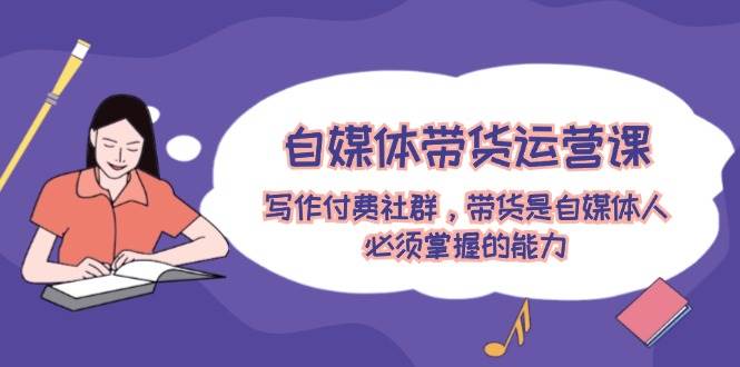 自媒体带货运营课：写作付费社群，带货是自媒体人必须掌握的能力-元满创业网