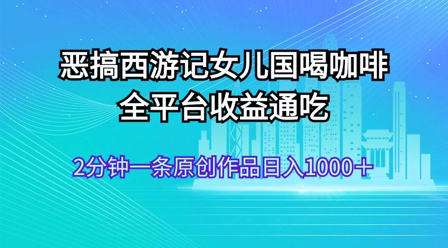 恶搞西游记女儿国喝咖啡 全平台收益通吃 2分钟一条原创作品日入1000＋-元满创业网