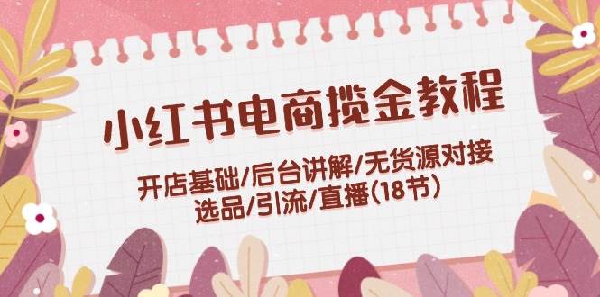 小红书电商揽金教程：开店基础/后台讲解/无货源对接/选品/引流/直播(18节)-元满创业网