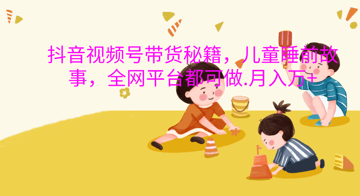 抖音视频号带货新风口：儿童睡前故事，轻松月入过万！-元满创业网