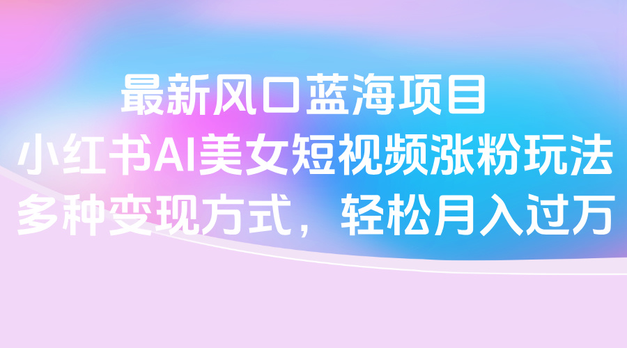 最新风口蓝海项目，小红书AI美女短视频涨粉玩法，多种变现方式轻松月入过万-元满创业网