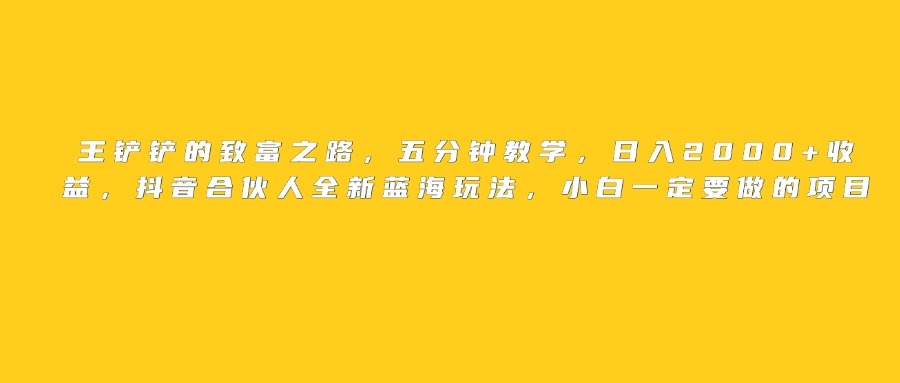 王铲铲的致富之路，日入2000+收益，五分钟教学，抖音合伙人全新蓝海玩法，小白一定要做的项目-元满创业网