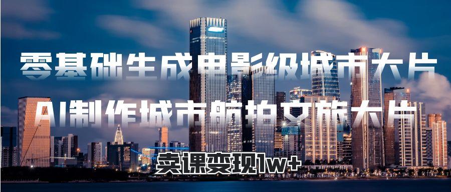 零基础生成电影级城市大片，AI制作城市航拍文旅大片，卖课变现1w+-元满创业网