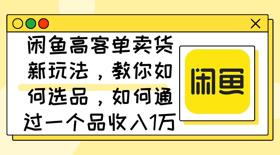 闲鱼高客单卖货新玩法，教你如何选品，如何通过一个品收入1万+-元满创业网